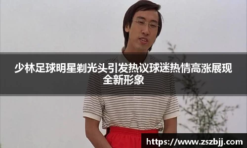 少林足球明星剃光头引发热议球迷热情高涨展现全新形象